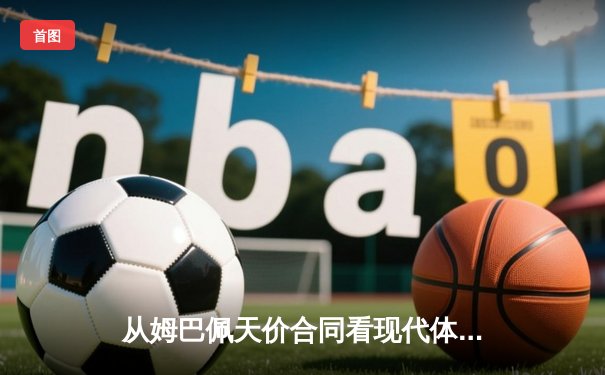 从姆巴佩天价合同看现代体育经济：巨星效应如何重塑足球产业格局