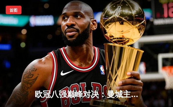 欧冠八强巅峰对决：曼城主场3:1逆转皇马，哈兰德梅开二度锁定胜局