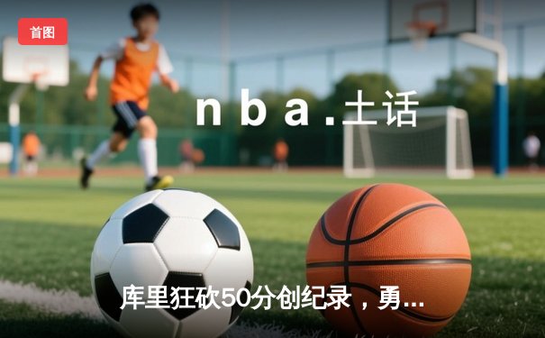 库里狂砍50分创纪录，勇士加时险胜国王挺进西部半决赛