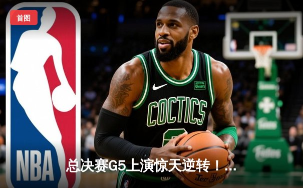 总决赛G5上演惊天逆转！凯尔特人末节17-0攻势锁定队史第18冠