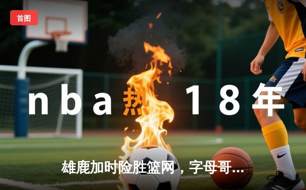 雄鹿加时险胜篮网，字母哥44分14篮板制霸内线，杜兰特空砍37分